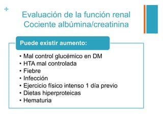 +
Evaluación de la función renal
Cociente albúmina/creatinina
• Mal control glucémico en DM
• HTA mal controlada
• Fiebre
• Infección
• Ejercicio físico intenso 1 día previo
• Dietas hiperproteicas
• Hematuria
Puede existir aumento:
 