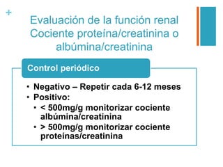 +
Evaluación de la función renal
Cociente proteína/creatinina o
albúmina/creatinina
• Negativo – Repetir cada 6-12 meses
• Positivo:
• < 500mg/g monitorizar cociente
albúmina/creatinina
• > 500mg/g monitorizar cociente
proteínas/creatinina
Control periódico
 