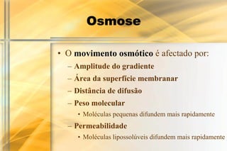 Osmose

• O movimento osmótico é afectado por:
  – Amplitude do gradiente
  – Área da superfície membranar
  – Distância de difusão
  – Peso molecular
     • Moléculas pequenas difundem mais rapidamente
  – Permeabilidade
     • Moléculas lipossolúveis difundem mais rapidamente
 