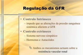 Regulação da GFR

• Controlo Intrínseco
  – impede que as alterações da pressão sanguínea
    sistémica afectem a GFR
• Controlo extrínseco
  – Sistema nervoso simpático
  – Hormonas e Autacóides

      ! Ambos os mecanismos actuam sobre a
             resistência vascular renal
 