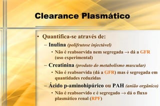 Clearance Plasmático

• Quantifica-se através de:
  – Inulina (polifrutose injectável)
     • Não é reabsorvida nem segregada → dá a GFR
       (uso experimental)
  – Creatinina (produto do metabolismo muscular)
     • Não é reabsorvida (dá a GFR) mas é segregada em
       quantidades reduzidas
  – Ácido p-aminohipúrico ou PAH (anião orgânico)
     • Não é reabsorvido e é segregado → dá o fluxo
       plasmático renal (RPF)
 