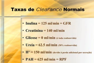 Taxas de Clearance Normais

    • Inulina = 125 ml/min = GFR
    • Creatinina = 140 ml/min
    • Glicose = 0 ml/min (é toda reabsorvida)
    • Ureia = 62.5 ml/min (50% reabsorvida)
    • H+ = 150 ml/min (devido à perda adicional por secreção)
    • PAH = 625 ml/min = RPF
 