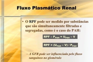 Fluxo Plasmático Renal

  • O RPF pode ser medido por substâncias
    que são simultaneamente filtradas e
    segregadas, como é o caso do PAH:
                RPF × PPAH = UPAH × V


                RPF = (UPAH × V) / PPAH


    – A GFR pode ser influenciada pelo fluxo
      sanguíneo no glomérulo
 