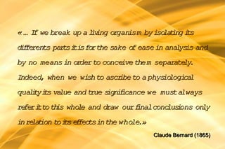 « … I we break up a l v organ
     f              i ing    ism by iso t i s
                                       la ing t
d f ren par i i fo the sake o ease in ana ys and
 i fe ts   ts t s r          f           l is
by no means in o der to conce them separate .
                r            ive           ly
Indeed, when we wi to ascr to a phys logi l
                  sh     ibe        io   ca
qua i yi s va
   lt t lue and true s ii
                      ign f cance we must always
re ri to th who e and draw our f
  fe t     is  l               inalconc i
                                       lus ons only
i re t to i s e fec in the whole
 n la ion t f ts                .»
                                     Claude Bernard (1865)
 