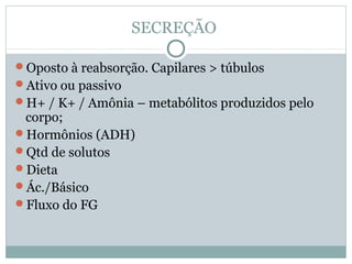 SECREÇÃO 
Oposto à reabsorção. Capilares > túbulos 
Ativo ou passivo 
H+ / K+ / Amônia – metabólitos produzidos pelo 
corpo; 
Hormônios (ADH) 
Qtd de solutos 
Dieta 
Ác./Básico 
Fluxo do FG 
 