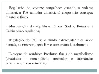 - Regulação do volume sanguíneo: quando o volume 
diminui, a P.A também diminui. O corpo não consegue 
manter o fluxo; 
- Manutenção do equilíbrio iônico: Sódio, Potássio e 
Cálcio serão regulados; 
- Regulação do PH: se o fluido extracelular está ácido 
demais, os rins removem H+ e conservam bicarbonato; 
- Excreção de resíduos: Produtos finais do metabolismo 
(creatinina – metabolismo muscular) e substâncias 
estranhas (drogas e toxinas). 
 
