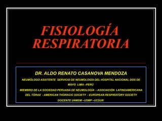 FISIOLOGÍAFISIOLOGÍA
RESPIRATORIARESPIRATORIA
DR. ALDO RENATO CASANOVA MENDOZA
NEUMÓLOGO ASISTENTE SERVICIO DE NEUMOLOGÍA DEL HOSPITAL NACIONAL DOS DE
MAYO LIMA –PERÚ
MIEMBRO DE LA SOCIEDAD PERUANA DE NEUMOLOGÍA - ASOCIACIÓN LATINOAMERICANA
DEL TÓRAX - AMERICAN THORACIC SOCIETY - EUROPEAN RESPIRATORY SOCIETY
DOCENTE UNMSM –USMP –UCSUR
 