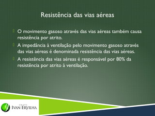 Resistência das vias aéreas

 O movimento gasoso através das vias aéreas também causa
  resistência por atrito.
 A impedância à ventilação pelo movimento gasoso através
  das vias aéreas é denominada resistência das vias aéreas.
 A resistência das vias aéreas é responsável por 80% da
  resistência por atrito à ventilação.
 