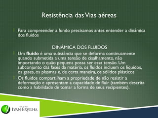 Resistência das Vias aéreas
 Para compreender a fundo precisamos antes entender a dinâmica
  dos fluidos

                    DINÂMICA DOS FLUIDOS
 Um fluido é uma substância que se deforma continuamente
  quando submetida a uma tensão de cisalhamento, não
  importando o quão pequena possa ser essa tensão. Um
  subconjunto das fases da matéria, os fluidos incluem os líquidos,
  os gases, os plasmas e, de certa maneira, os sólidos plásticos
 Os fluidos compartilham a propriedade de não resistir a
  deformação e apresentam a capacidade de fluir (também descrita
  como a habilidade de tomar a forma de seus recipientes). 
 