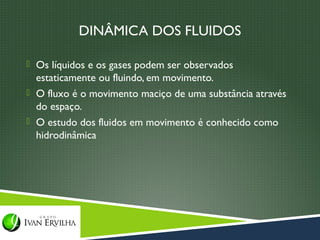 DINÂMICA DOS FLUIDOS

 Os líquidos e os gases podem ser observados
  estaticamente ou fluindo, em movimento.
 O fluxo é o movimento maciço de uma substância através
  do espaço.
 O estudo dos fluidos em movimento é conhecido como
  hidrodinâmica
 