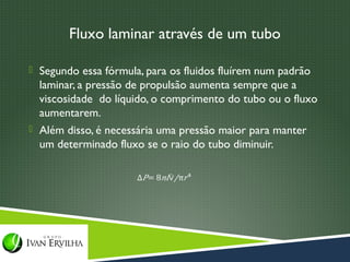 Fluxo laminar através de um tubo

 Segundo essa fórmula, para os fluidos fluírem num padrão
  laminar, a pressão de propulsão aumenta sempre que a
  viscosidade do líquido, o comprimento do tubo ou o fluxo
  aumentarem.
 Além disso, é necessária uma pressão maior para manter
  um determinado fluxo se o raio do tubo diminuir.
 