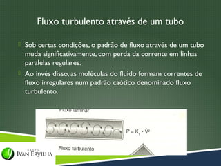 Fluxo turbulento através de um tubo

 Sob certas condições, o padrão de fluxo através de um tubo
  muda significativamente, com perda da corrente em linhas
  paralelas regulares.
 Ao invés disso, as moléculas do fluido formam correntes de
  fluxo irregulares num padrão caótico denominado fluxo
  turbulento.
 