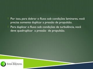  Por isso, para dobrar o fluxo sob condições laminares, você
  precisa somente duplicar a pressão de propulsão.
 Para duplicar o fluxo sob condições de turbulência, você
  deve quadruplicar a pressão de propulsão.
 