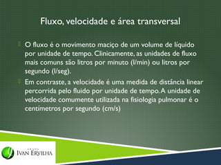 Fluxo, velocidade e área transversal

 O fluxo é o movimento maciço de um volume de líquido
  por unidade de tempo. Clinicamente, as unidades de fluxo
  mais comuns são litros por minuto (l/min) ou litros por
  segundo (l/seg).
 Em contraste, a velocidade é uma medida de distância linear
  percorrida pelo fluido por unidade de tempo. A unidade de
  velocidade comumente utilizada na fisiologia pulmonar é o
  centímetros por segundo (cm/s)
 