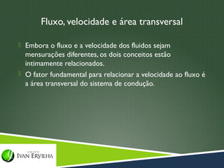 Fluxo, velocidade e área transversal

 Embora o fluxo e a velocidade dos fluidos sejam
  mensurações diferentes, os dois conceitos estão
  intimamente relacionados.
 O fator fundamental para relacionar a velocidade ao fluxo é
  a área transversal do sistema de condução.
 