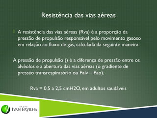 Resistência das vias aéreas

 A resistência das vias aéreas (Rva) é a proporção da
  pressão de propulsão responsável pelo movimento gasoso
  em relação ao fluxo de gás, calculada da seguinte maneira:

A pressão de propulsão () é a diferença de pressão entre os
  alvéolos e a abertura das vias aéreas (o gradiente de
  pressão transrespiratório ou Palv – Pao).

        Rva = 0,5 a 2,5 cmH2O, em adultos saudáveis
 