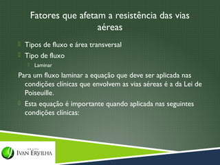 Fatores que afetam a resistência das vias
                        aéreas
 Tipos de fluxo e área transversal
 Tipo de fluxo
       Laminar
Para um fluxo laminar a equação que deve ser aplicada nas
  condições clínicas que envolvem as vias aéreas é a da Lei de
  Poiseuille.
 Esta equação é importante quando aplicada nas seguintes
  condições clínicas:
 