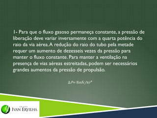 1- Para que o fluxo gasoso permaneça constante, a pressão de
liberação deve variar inversamente com a quarta potência do
raio da via aérea. A redução do raio do tubo pela metade
requer um aumento de dezesseis vezes da pressão para
manter o fluxo constante. Para manter a ventilação na
presença de vias aéreas estreitadas, podem ser necessários
grandes aumentos da pressão de propulsão.
 