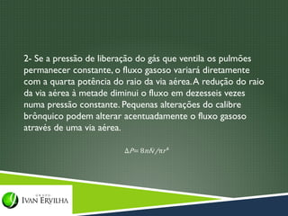2- Se a pressão de liberação do gás que ventila os pulmões
permanecer constante, o fluxo gasoso variará diretamente
com a quarta potência do raio da via aérea. A redução do raio
da via aérea à metade diminui o fluxo em dezesseis vezes
numa pressão constante. Pequenas alterações do calibre
brônquico podem alterar acentuadamente o fluxo gasoso
através de uma via aérea.
 