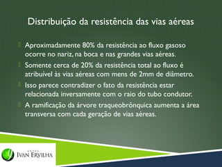 Distribuição da resistência das vias aéreas

 Aproximadamente 80% da resistência ao fluxo gasoso
  ocorre no nariz, na boca e nas grandes vias aéreas.
 Somente cerca de 20% da resistência total ao fluxo é
  atribuível às vias aéreas com mens de 2mm de diâmetro.
 Isso parece contradizer o fato da resistência estar
  relacionada inversamente com o raio do tubo condutor.
 A ramificação da árvore traqueobrônquica aumenta a área
  transversa com cada geração de vias aéreas.
 