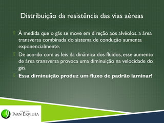 Distribuição da resistência das vias aéreas

 À medida que o gás se move em direção aos alvéolos, a área
  transversa combinada do sistema de condução aumenta
  exponencialmente.
 De acordo com as leis da dinâmica dos fluidos, esse aumento
  de área transversa provoca uma diminuição na velocidade do
  gás.
 Essa diminuição produz um fluxo de padrão laminar!
 