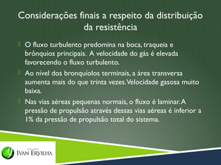 Considerações finais a respeito da distribuição
                da resistência
 O fluxo turbulento predomina na boca, traqueia e
  brônquios principais. A velocidade do gás é elevada
  favorecendo o fluxo turbulento.
 Ao nível dos bronquíolos terminais, a área transversa
  aumenta mais do que trinta vezes. Velocidade gasosa muito
  baixa.
 Nas vias aéreas pequenas normais, o fluxo é laminar. A
  pressão de propulsão através dessas vias aéreas é inferior a
  1% da pressão de propulsão total do sistema.
 