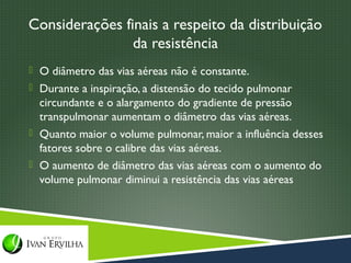 Considerações finais a respeito da distribuição
                da resistência
 O diâmetro das vias aéreas não é constante.
 Durante a inspiração, a distensão do tecido pulmonar
  circundante e o alargamento do gradiente de pressão
  transpulmonar aumentam o diâmetro das vias aéreas.
 Quanto maior o volume pulmonar, maior a influência desses
  fatores sobre o calibre das vias aéreas.
 O aumento de diâmetro das vias aéreas com o aumento do
  volume pulmonar diminui a resistência das vias aéreas
 