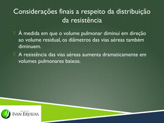 Considerações finais a respeito da distribuição
                da resistência
 À medida em que o volume pulmonar diminui em direção
  ao volume residual, os diâmetros das vias aéreas também
  diminuem.
 A resistência das vias aéreas aumenta dramaticamente em
  volumes pulmonares baixos.
 