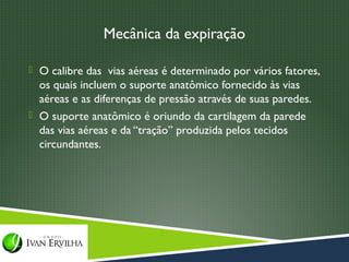 Mecânica da expiração

 O calibre das vias aéreas é determinado por vários fatores,
  os quais incluem o suporte anatômico fornecido às vias
  aéreas e as diferenças de pressão através de suas paredes.
 O suporte anatômico é oriundo da cartilagem da parede
  das vias aéreas e da “tração” produzida pelos tecidos
  circundantes.
 