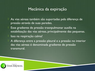 Mecânica da expiração

 As vias aéreas também são suportadas pela diferença de
  pressão através de suas paredes.
 Esse gradiente de pressão trasnpulmonar auxilia na
  estabilização das vias aéreas, principalmente das pequenas.
 Isso na respiração calma!
 A diferença entre a pressão pleural e a pressão no interior
  das vias aéreas é denominada gradiente de pressão
  transmural.
 