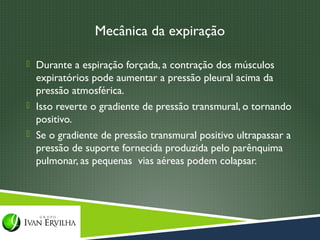 Mecânica da expiração

 Durante a espiração forçada, a contração dos músculos
  expiratórios pode aumentar a pressão pleural acima da
  pressão atmosférica.
 Isso reverte o gradiente de pressão transmural, o tornando
  positivo.
 Se o gradiente de pressão transmural positivo ultrapassar a
  pressão de suporte fornecida produzida pelo parênquima
  pulmonar, as pequenas vias aéreas podem colapsar.
 