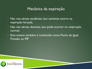 Mecânica da expiração

 Nas vias aéreas saudáveis, isso somente ocorre na
  expiração forçada.
 Nas vias aéreas doentes, isso pode ocorrer na respiração
  normal.
 Este evento também é conhecido como Ponto de Igual
  Pressão ou PIP
 