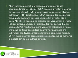  Num pulmão normal, a pressão pleural aumenta até
  aproximadamente +20cmH2O. A pressão alveolar é a soma
  da Pressão pleural (+20) e da pressão de retração elástica
  pulmonar (+10) totalizando +30. A pressão das vias aéreas
  diminuindo ao longo das vias aéreas, dos alvéolos até a
  boca. No PIP , a pressão no interior das vias aéreas é igual à
  Ppl. Em direção à boca, a pressão das vias aéreas diminui
  abaixo da Ppl, resultando numa via aérea estreitada e numa
  limitação ao fluxo aéreo. Isso ocorre normalmente em
  indivíduos saudáveis somente durante a expiração forçada.
  O PIP migra das vias aéreas maiores em direção às menores
  à medida em que o pulmão esvazia.
 