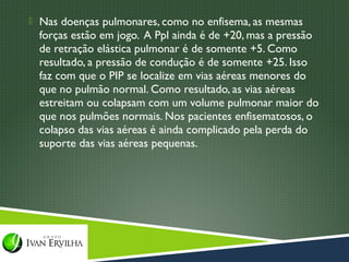  Nas doenças pulmonares, como no enfisema, as mesmas
  forças estão em jogo. A Ppl ainda é de +20, mas a pressão
  de retração elástica pulmonar é de somente +5. Como
  resultado, a pressão de condução é de somente +25. Isso
  faz com que o PIP se localize em vias aéreas menores do
  que no pulmão normal. Como resultado, as vias aéreas
  estreitam ou colapsam com um volume pulmonar maior do
  que nos pulmões normais. Nos pacientes enfisematosos, o
  colapso das vias aéreas é ainda complicado pela perda do
  suporte das vias aéreas pequenas.
 