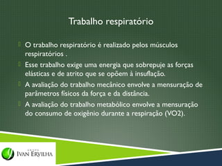 Trabalho respiratório

 O trabalho respiratório é realizado pelos músculos
  respiratórios .
 Esse trabalho exige uma energia que sobrepuje as forças
  elásticas e de atrito que se opõem à insuflação.
 A avaliação do trabalho mecânico envolve a mensuração de
  parâmetros físicos da força e da distância.
 A avaliação do trabalho metabólico envolve a mensuração
  do consumo de oxigênio durante a respiração (VO2).
 