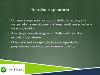 Trabalho respiratório

 Durante a respiração normal, o trabalho da expiração é
  recuperado da energia potencial armazenada nos pulmões e
  tórax expandidos.
 A expiração forçada exige um trabalho adicional dos
  músculos expiratórios .
 O trabalho real da expiração forçada depende das
  propriedades mecânicas pulmonares e torácicas.
 
