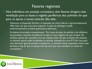 Fatores regionais
 Nos indivíduos em posição ortostática, dois fatores dirigem mais
  ventilação para as bases e regiões periféricas dos pulmões do que
  para os ápices e zonas centrais. São eles:
      Diferença na Expansão Torácica: A expansão do tórax inferior é aproximadamente
       50% maior do que a do tórax superior. A ação do diafragma insufla
       preferencialmente os lobos pulmonares inferiores.
      Gradiente de pressão transpulmonar: Por causa do peso do pulmão e da influência
       da gravidade, a pressão intrapleural no ápice é mais negativa do que na base. Os
       alvéolos apicais são mantidos com um volume maior do que os basais. No entanto,
       os alvéolos apicais estão localizados na porção achatada da curva P-V. Por isso, para
       uma alteração igual da pressão intrapleural, os alvéolos basais expandem muito mais
       durante a insp do que os apicais. Isso faz com que mais ventilção vá a base em
       ortostaismo.
 