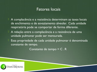 Fatores locais

 A complacência e a resistência determinam as taxas locais
  de enchimento e de esvaziamento alveolar. Cada unidade
  respiratória pode se comportar de forma diferente.
 A relação entre a complacência e a resistência de uma
  unidade pulmonar pode ser mensurada.
 Essa propriedade de cada unidade pulmonar é denominada
  constante de tempo.
                Constante de tempo = C . R
 