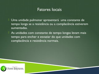 Fatores locais

 Uma unidade pulmonar apresentará uma constante de
  tempo longa se a resistência ou a complacência estiverem
  aumentadas.
 As unidades com constante de tempo longas levam mais
  tempo para encher e esvaziar do que unidades com
  complacência e resistência normais.
 