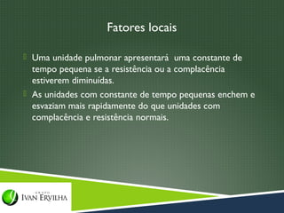 Fatores locais

 Uma unidade pulmonar apresentará uma constante de
  tempo pequena se a resistência ou a complacência
  estiverem diminuídas.
 As unidades com constante de tempo pequenas enchem e
  esvaziam mais rapidamente do que unidades com
  complacência e resistência normais.
 