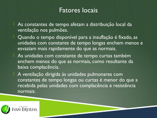 Fatores locais
 As constantes de tempo afetam a distribuição local da
  ventilação nos pulmões.
 Quando o tempo disponível para a insuflação é fixado, as
  unidades com constante de tempo longas enchem menos e
  esvaziam mais rapidamente do que as normais.
 As unidades com constante de tempo curtas também
  enchem menos do que as normais, como resultante da
  baixa complacência.
 A ventilação dirigida às unidades pulmonares com
  constantes de tempo longas ou curtas é menor do que a
  recebida pelas unidades com complacência e resistência
  normais.
 