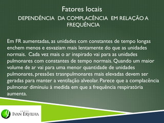 Fatores locais
    DEPENDÊNCIA DA COMPLACÊNCIA EM RELAÇÃO A
                   FREQUÊNCIA

Em FR aumentadas, as unidades com constantes de tempo longas
enchem menos e esvaziam mais lentamente do que as unidades
normais. Cada vez mais o ar inspirado vai para as unidades
pulmonares com constantes de tempo normais. Quando um maior
volume de ar vai para uma menor quantidade de unidades
pulmonares, pressões trasnpulmonares mais elevadas devem ser
geradas para manter a ventilação alveolar. Parece que a complacência
pulmonar diminuiu à medida em que a frequência respiratória
aumenta.
 