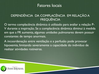 Fatores locais

      DEPENDÊNCIA DA COMPLACÊNCIA EM RELAÇÃO A
                             FREQUÊNCIA
O termo complacência dinâmica é utilizado para avaliar a relação P-
V durante a inspiração. Se a complacência dinâmica diminui à medida
em que a FR aumenta, algumas unidades pulmonares devem possuir
constantes de tempo anormais.
A incoordenação entre ventilação e a perfusão pode provocar
hipoxemia, limitando severamente a capacidade do indivíduo de
realizar atividades rotineiras.
 
