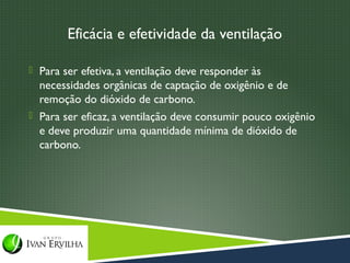 Eficácia e efetividade da ventilação

 Para ser efetiva, a ventilação deve responder às
  necessidades orgânicas de captação de oxigênio e de
  remoção do dióxido de carbono.
 Para ser eficaz, a ventilação deve consumir pouco oxigênio
  e deve produzir uma quantidade mínima de dióxido de
  carbono.
 