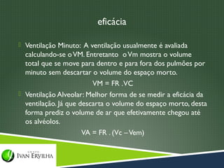 eficácia

 Ventilação Minuto: A ventilação usualmente é avaliada
  calculando-se o VM. Entretanto o Vm mostra o volume
  total que se move para dentro e para fora dos pulmões por
  minuto sem descartar o volume do espaço morto.
                         VM = FR . VC
 Ventilação Alveolar: Melhor forma de se medir a eficácia da
  ventilação. Já que descarta o volume do espaço morto, desta
  forma prediz o volume de ar que efetivamente chegou até
  os alvéolos.
                      VA = FR . (Vc – Vem)
 