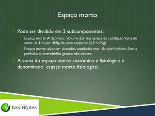 Espaço morto

 Pode ser dividido em 2 subcomponentes:
      Espaço morto Anatômico: Volume das vias aéreas de condução. Varia de
       cerca de 1ml por 450g de peso corporal (2,5 ml/Kg)
      Espaço morto alveolar: Alvéolos ventilados mas não perfundidos. Sem a
       perfusão, o intercâmbio gasoso não ocorre.
 A soma do espaço morto anatômico e fisiológico é
  denominado espaço morto fisiológico.
 