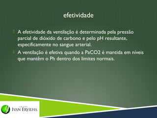 efetividade

 A efetividade da ventilação é determinada pela pressão
  parcial de dióxido de carbono e pelo pH resultante,
  especificamente no sangue arterial.
 A ventilação é efetiva quando a PaCO2 é mantida em níveis
  que mantêm o Ph dentro dos limites normais.
 
