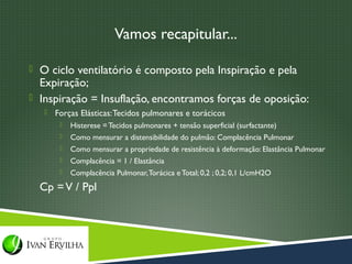 Vamos recapitular...

 O ciclo ventilatório é composto pela Inspiração e pela
  Expiração;
 Inspiração = Insuflação, encontramos forças de oposição:
      Forças Elásticas: Tecidos pulmonares e torácicos
           Histerese = Tecidos pulmonares + tensão superficial (surfactante)
           Como mensurar a distensibilidade do pulmão: Complacência Pulmonar
           Como mensurar a propriedade de resistência à deformação: Elastância Pulmonar
           Complacência = 1 / Elastância
           Complacência Pulmonar, Torácica e Total; 0,2 ; 0,2; 0,1 L/cmH2O
  Cp = V / Ppl
 