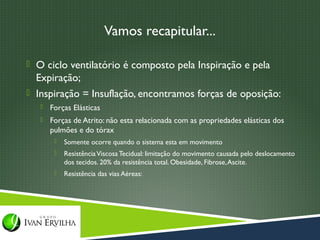 Vamos recapitular...

 O ciclo ventilatório é composto pela Inspiração e pela
  Expiração;
 Inspiração = Insuflação, encontramos forças de oposição:
      Forças Elásticas
      Forças de Atrito: não esta relacionada com as propriedades elásticas dos
       pulmões e do tórax
           Somente ocorre quando o sistema esta em movimento
           Resistência Viscosa Tecidual: limitação do movimento causada pelo deslocamento
            dos tecidos. 20% da resistência total. Obesidade, Fibrose, Ascite.
           Resistência das vias Aéreas:
 