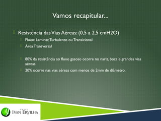 Vamos recapitular...

 Resistência das Vias Aéreas: (0,5 a 2,5 cmH2O)
      Fluxo: Laminar, Turbulento ou Transicional
      Área Transversal


      80% da resistência ao fluxo gasoso ocorre no nariz, boca e grandes vias
       aéreas.
      20% ocorre nas vias aéreas com menos de 2mm de diâmetro.
 